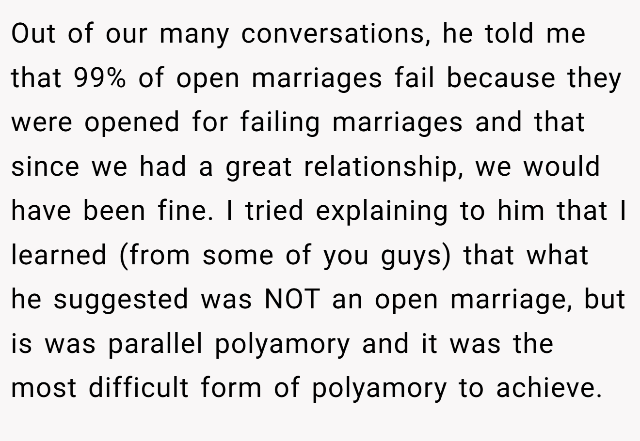 Out of our many conversations, he told me that 99% of open marriages fail because they were opened for failing marriages and that since we had a great relationship, we would have been fine. I tried explaining to him that I learned (from some of you guys) that what he suggested was NOT an open marriage, but is was parallel polyamory and it was the most difficult form of polyamory to achieve.