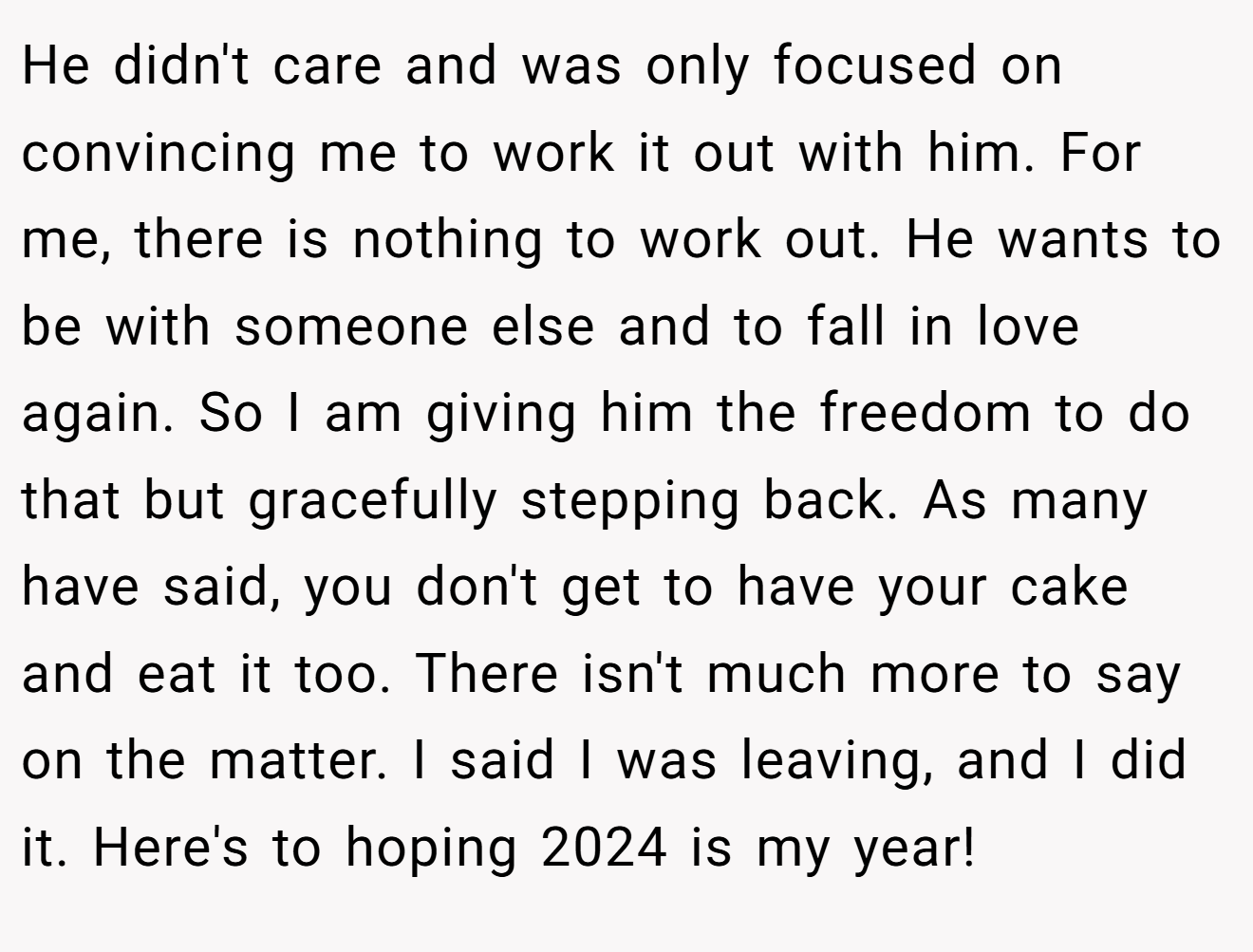 He didn't care and was only focused on convincing me to work it out with him. For me, there is nothing to work out. He wants to be with someone else and to fall in love again. So I am giving him the freedom to do that but gracefully stepping back. As many have said, you don't get to have your cake and eat it too. There isn't much more to say on the matter. I said I was leaving, and I did it. Here's to hoping 2024 is my year!