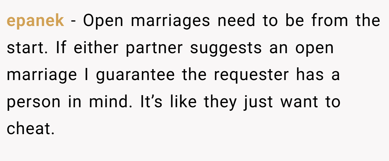 epanek − Open marriages need to be from the start. If either partner suggests an open marriage I guarantee the requester has a person in mind. It’s like they just want to cheat.