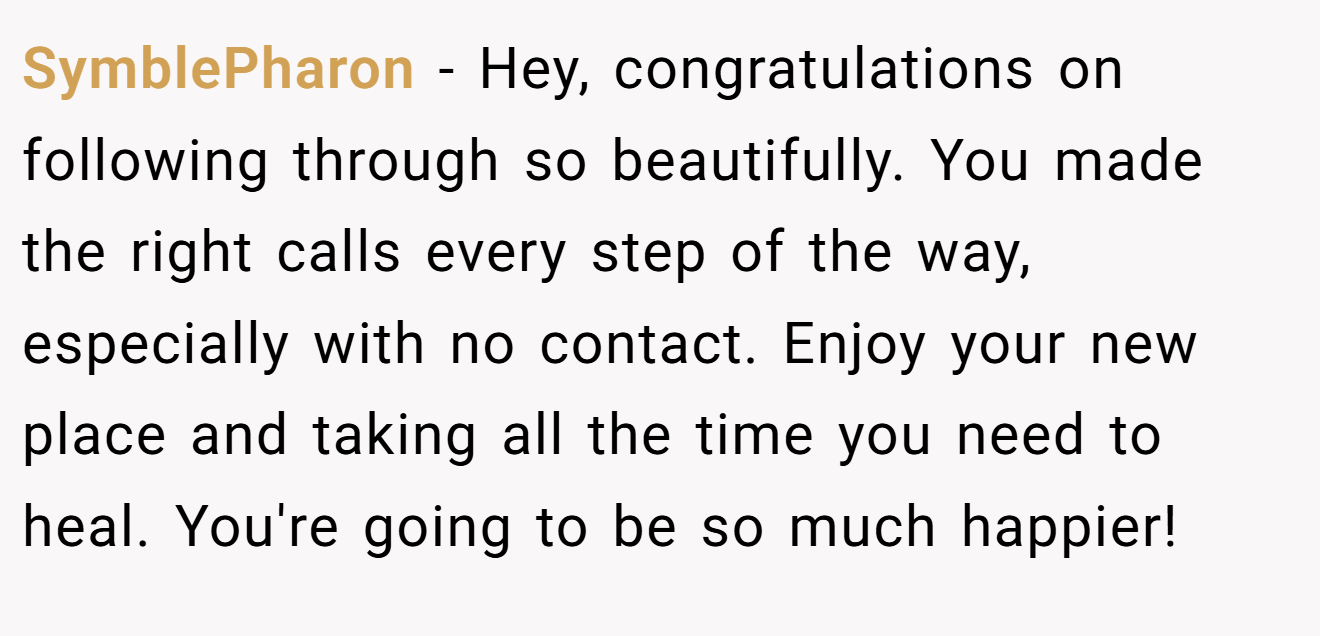 SymblePharon − Hey, congratulations on following through so beautifully. You made the right calls every step of the way, especially with no contact. Enjoy your new place and taking all the time you need to heal. You're going to be so much happier!