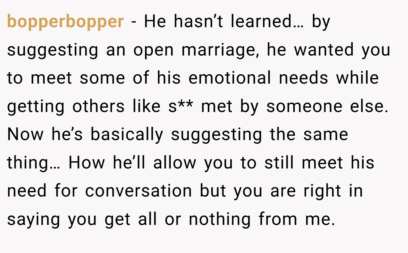 bopperbopper − He hasn’t learned… by suggesting an open marriage, he wanted you to meet some of his emotional needs while getting others like s** met by someone else. Now he’s basically suggesting the same thing… How he’ll allow you to still meet his need for conversation but you are right in saying you get all or nothing from me.