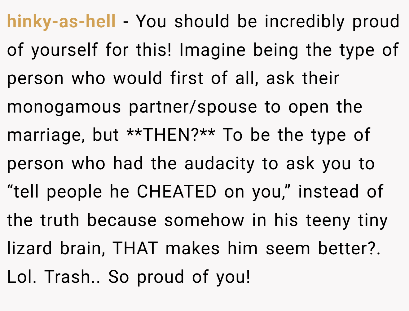 hinky-as-hell − You should be incredibly proud of yourself for this! Imagine being the type of person who would first of all, ask their monogamous partner/spouse to open the marriage, but **THEN?** To be the type of person who had the audacity to ask you to “tell people he CHEATED on you,” instead of the truth because somehow in his teeny tiny lizard brain, THAT makes him seem better?. Lol. Trash.. So proud of you!
