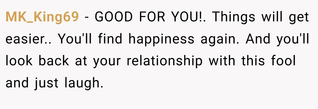 MK_King69 − GOOD FOR YOU!. Things will get easier.. You'll find happiness again. And you'll look back at your relationship with this fool and just laugh.