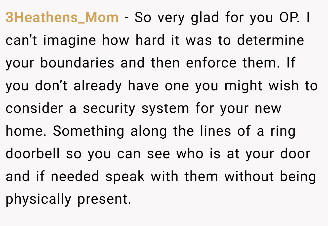3Heathens_Mom − So very glad for you OP. I can’t imagine how hard it was to determine your boundaries and then enforce them. If you don’t already have one you might wish to consider a security system for your new home. Something along the lines of a ring doorbell so you can see who is at your door and if needed speak with them without being physically present.