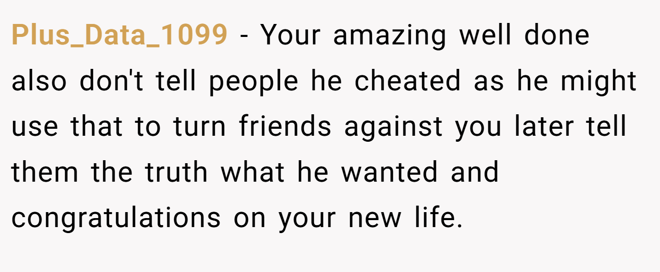 Plus_Data_1099 − Your amazing well done also don't tell people he cheated as he might use that to turn friends against you later tell them the truth what he wanted and congratulations on your new life.