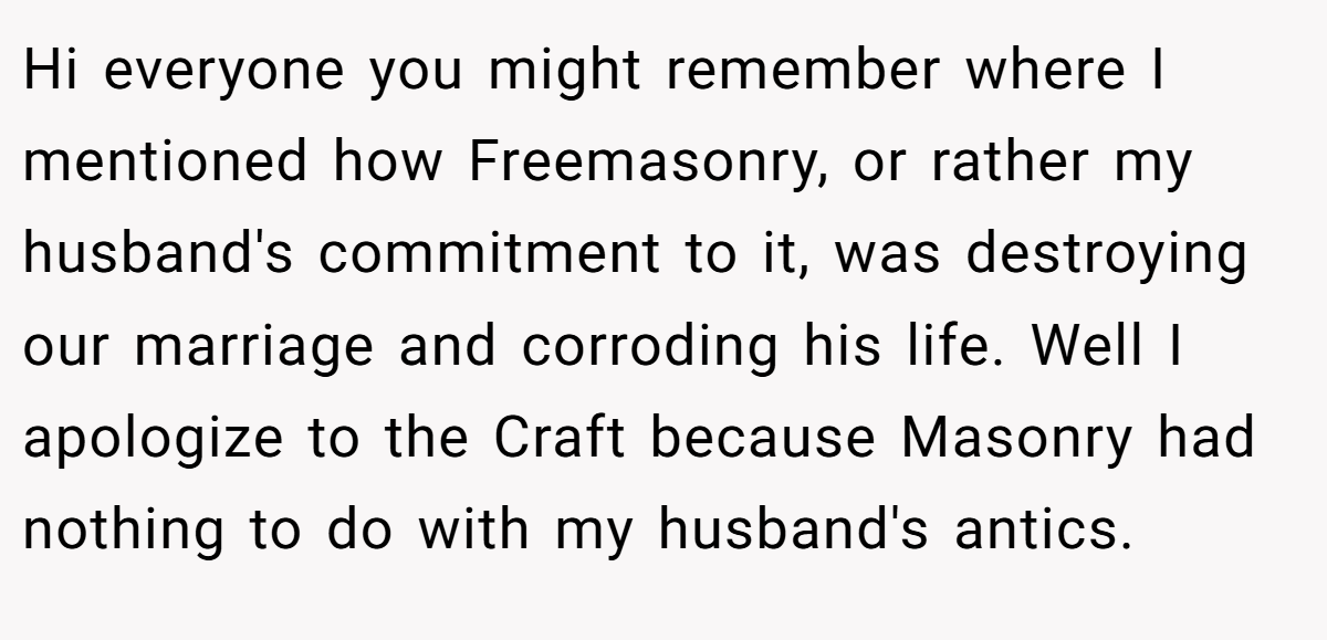Hi everyone you might remember where I mentioned how Freemasonry, or rather my husband's commitment to it, was destroying our marriage and corroding his life. Well I apologize to the Craft because Masonry had nothing to do with my husband's antics.