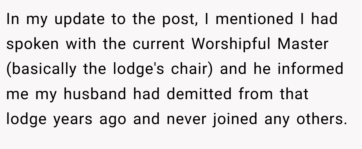 In my update to the post, I mentioned I had spoken with the current Worshipful Master (basically the lodge's chair) and he informed me my husband had demitted from that lodge years ago and never joined any others.