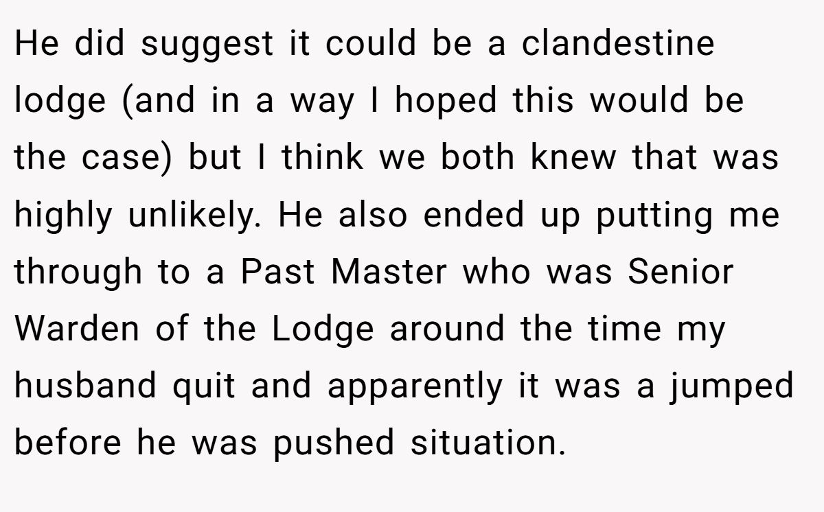 He did suggest it could be a clandestine lodge (and in a way I hoped this would be the case) but I think we both knew that was highly unlikely. He also ended up putting me through to a Past Master who was Senior Warden of the Lodge around the time my husband quit and apparently it was a jumped before he was pushed situation.