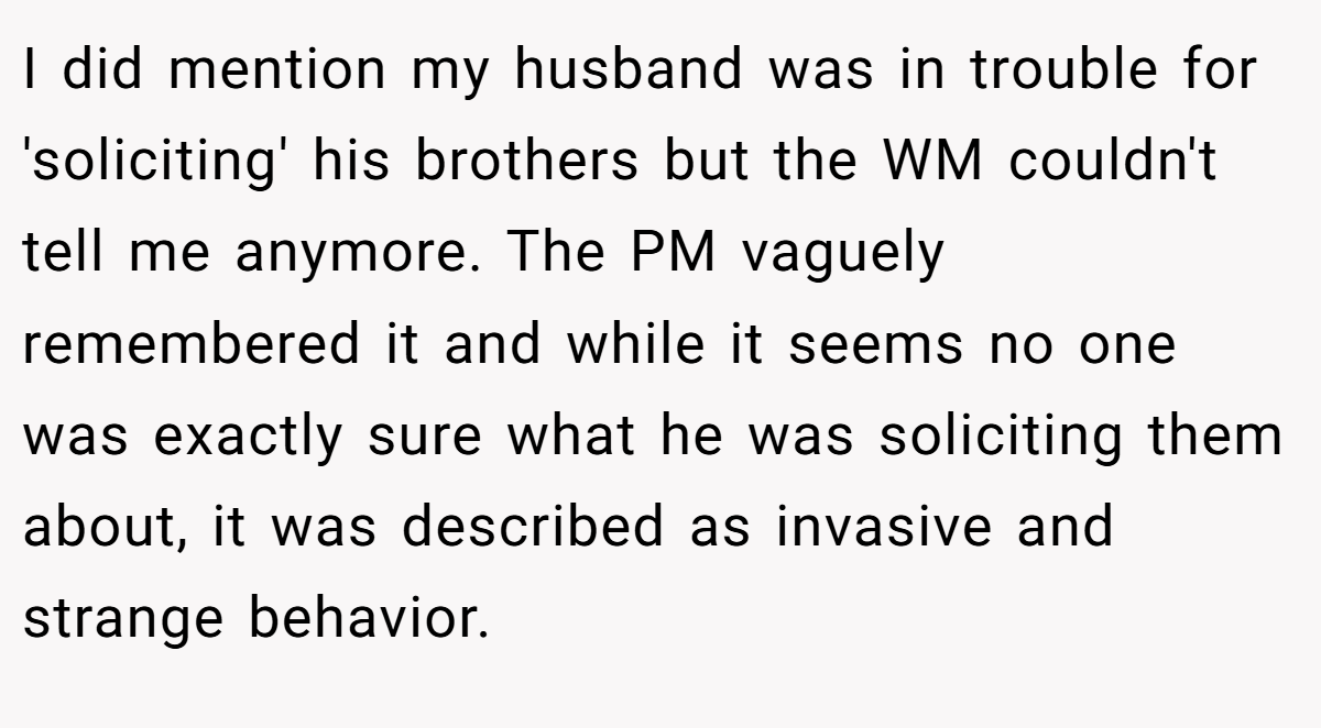 I did mention my husband was in trouble for 'soliciting' his brothers but the WM couldn't tell me anymore. The PM vaguely remembered it and while it seems no one was exactly sure what he was soliciting them about, it was described as invasive and strange behavior.