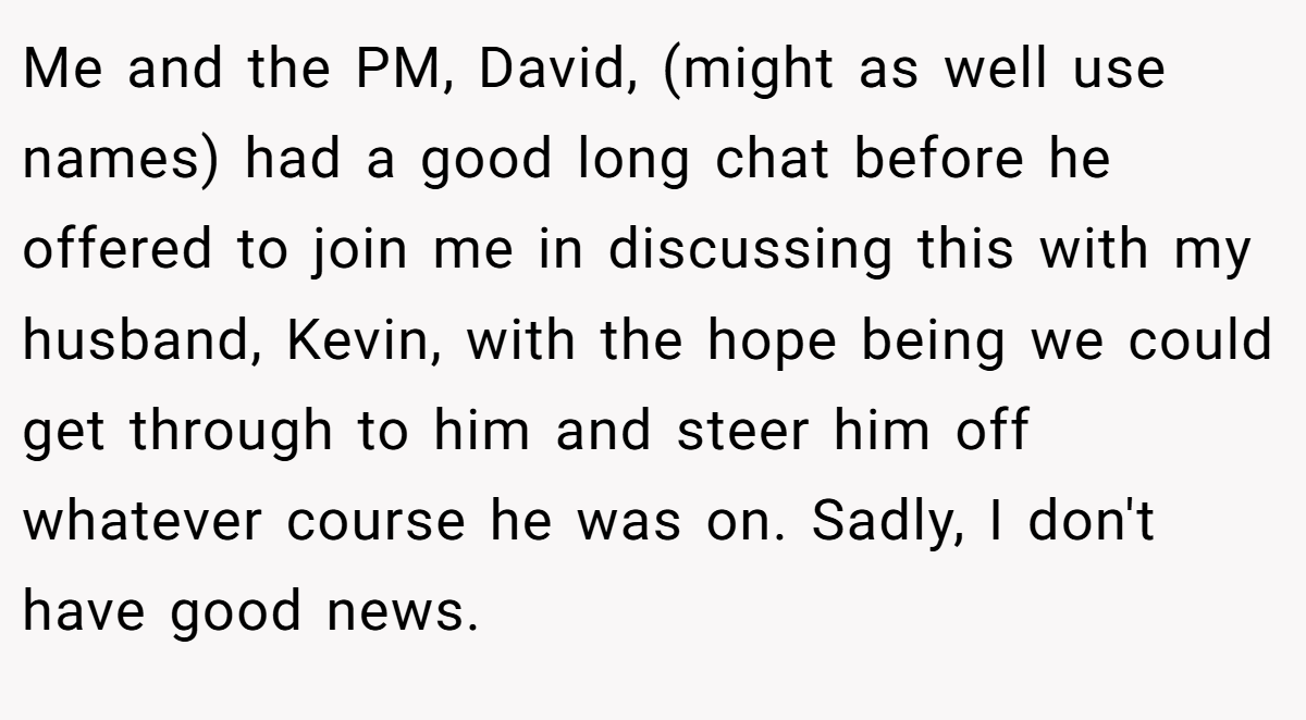 Me and the PM, David, (might as well use names) had a good long chat before he offered to join me in discussing this with my husband, Kevin, with the hope being we could get through to him and steer him off whatever course he was on. Sadly, I don't have good news.