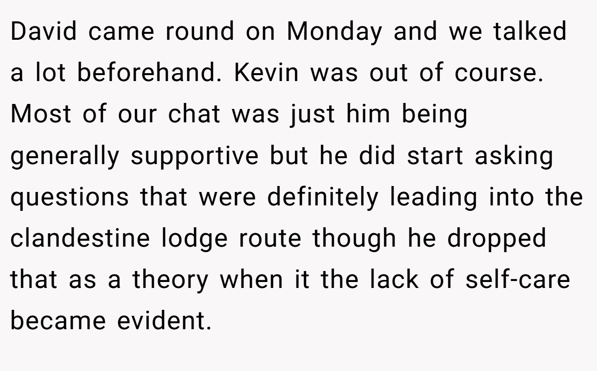 David came round on Monday and we talked a lot beforehand. Kevin was out of course. Most of our chat was just him being generally supportive but he did start asking questions that were definitely leading into the clandestine lodge route though he dropped that as a theory when it the lack of self-care became evident.