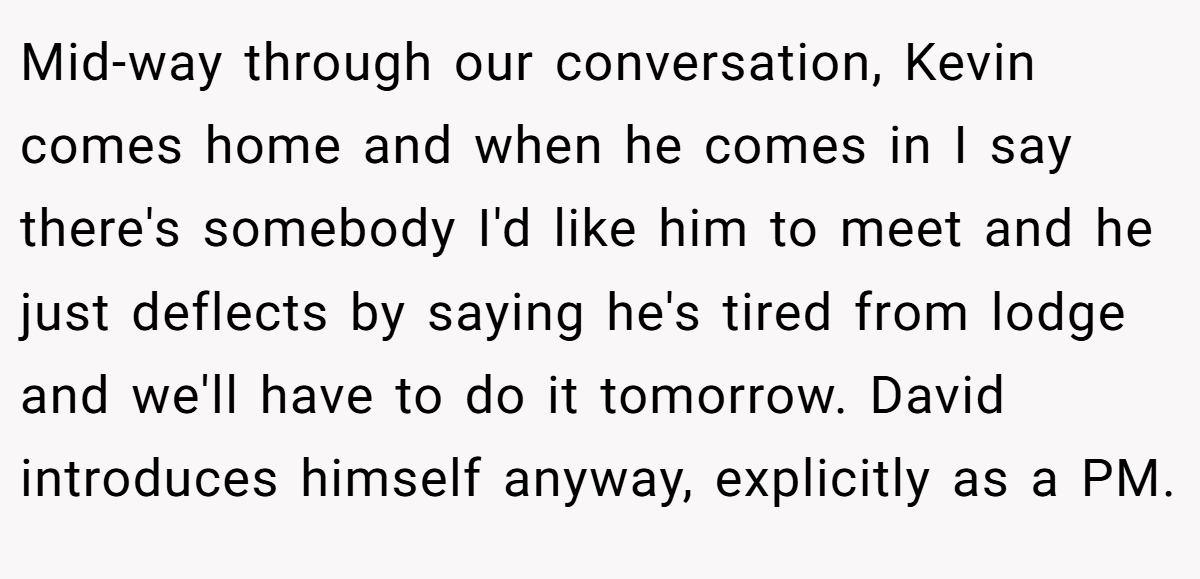 Mid-way through our conversation, Kevin comes home and when he comes in I say there's somebody I'd like him to meet and he just deflects by saying he's tired from lodge and we'll have to do it tomorrow. David introduces himself anyway, explicitly as a PM.