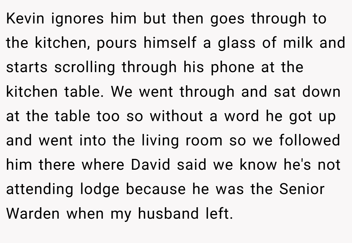 Kevin ignores him but then goes through to the kitchen, pours himself a glass of milk and starts scrolling through his phone at the kitchen table. We went through and sat down at the table too so without a word he got up and went into the living room so we followed him there where David said we know he's not attending lodge because he was the Senior Warden when my husband left.