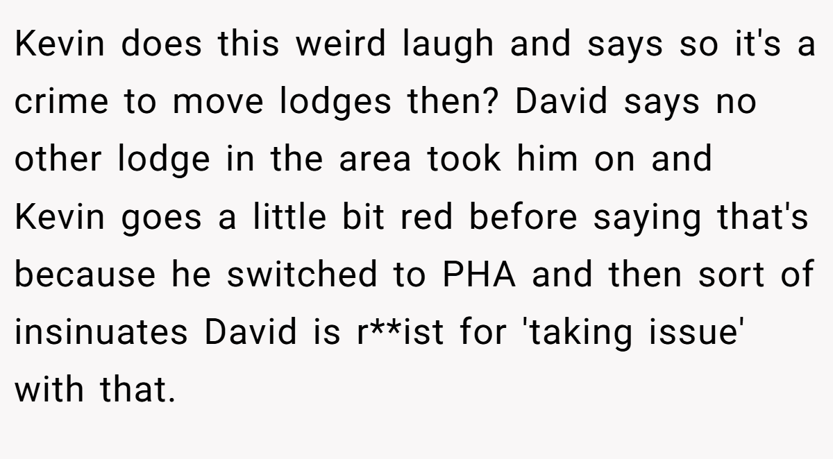 Kevin does this weird laugh and says so it's a crime to move lodges then? David says no other lodge in the area took him on and Kevin goes a little bit red before saying that's because he switched to PHA and then sort of insinuates David is r**ist for 'taking issue' with that.