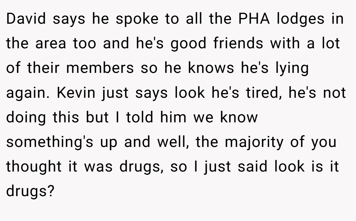 David says he spoke to all the PHA lodges in the area too and he's good friends with a lot of their members so he knows he's lying again. Kevin just says look he's tired, he's not doing this but I told him we know something's up and well, the majority of you thought it was drugs, so I just said look is it drugs?
