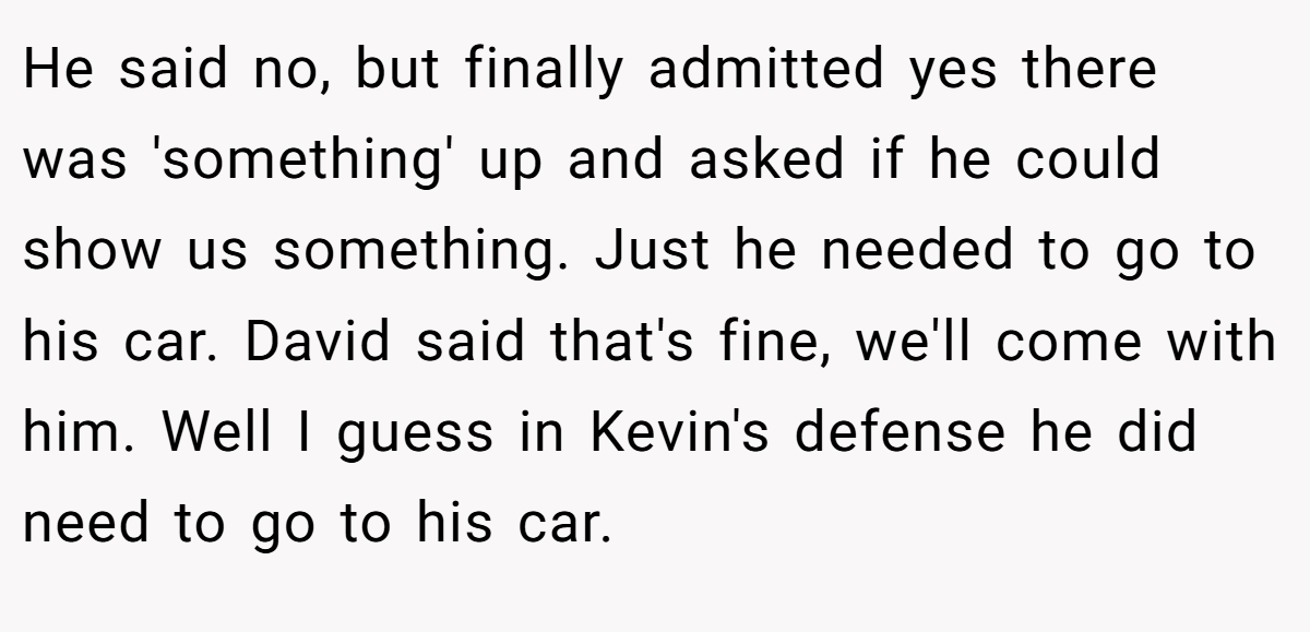 He said no, but finally admitted yes there was 'something' up and asked if he could show us something. Just he needed to go to his car. David said that's fine, we'll come with him. Well I guess in Kevin's defense he did need to go to his car.