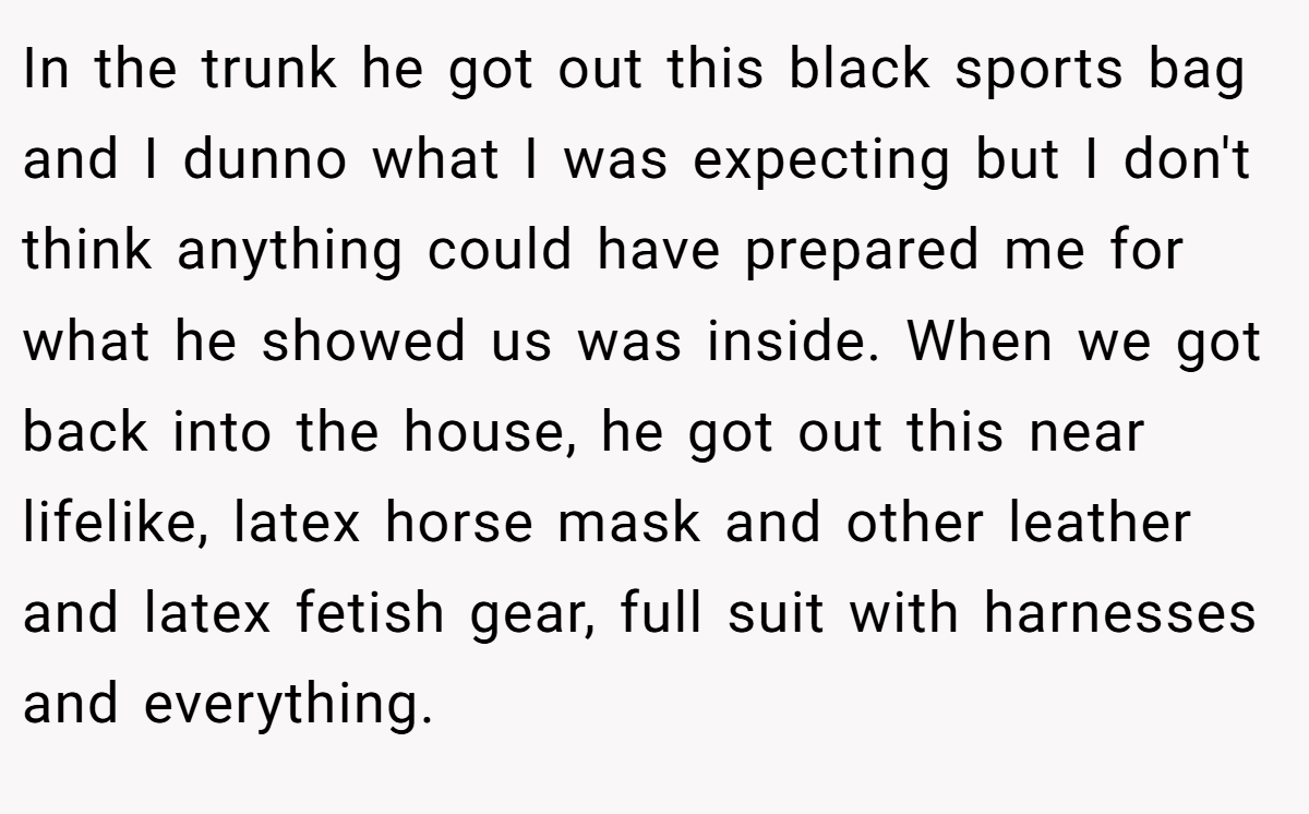 In the trunk he got out this black sports bag and I dunno what I was expecting but I don't think anything could have prepared me for what he showed us was inside. When we got back into the house, he got out this near lifelike, latex horse mask and other leather and latex fetish gear, full suit with harnesses and everything.