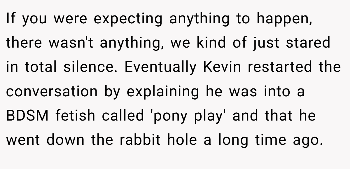 If you were expecting anything to happen, there wasn't anything, we kind of just stared in total silence. Eventually Kevin restarted the conversation by explaining he was into a BDSM fetish called 'pony play' and that he went down the rabbit hole a long time ago.