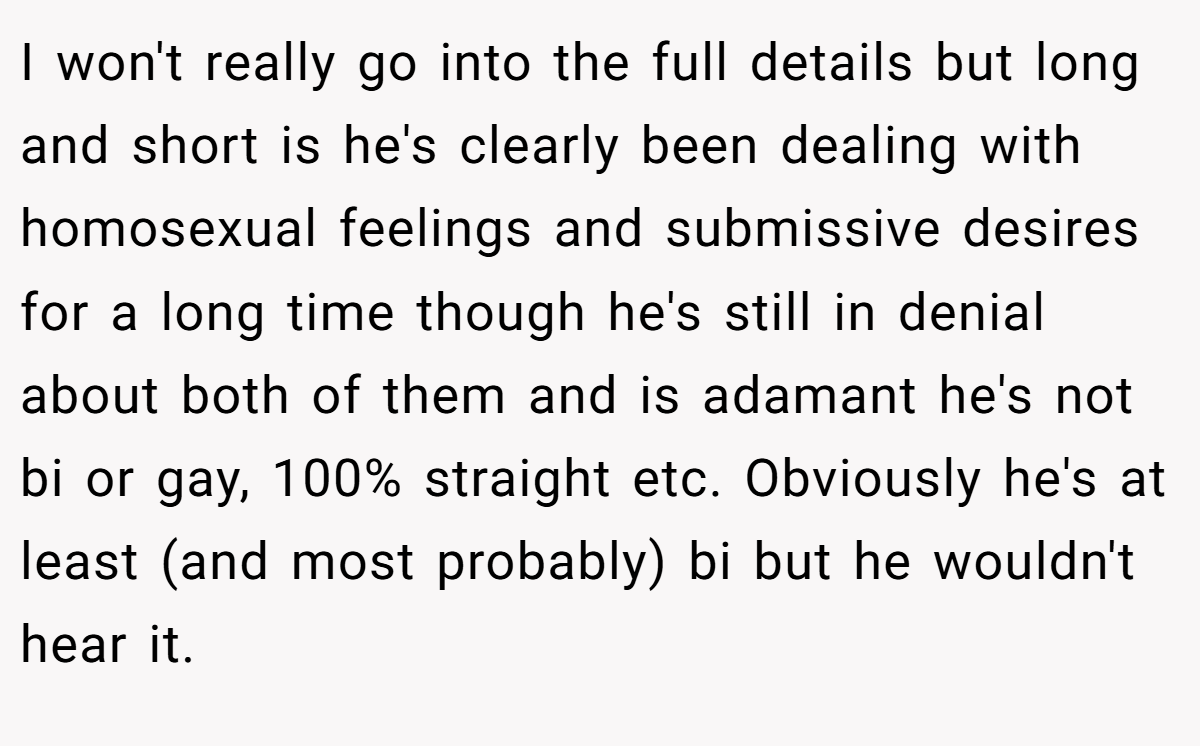 I won't really go into the full details but long and short is he's clearly been dealing with homosexual feelings and submissive desires for a long time though he's still in denial about both of them and is adamant he's not bi or gay, 100% straight etc. Obviously he's at least (and most probably) bi but he wouldn't hear it.