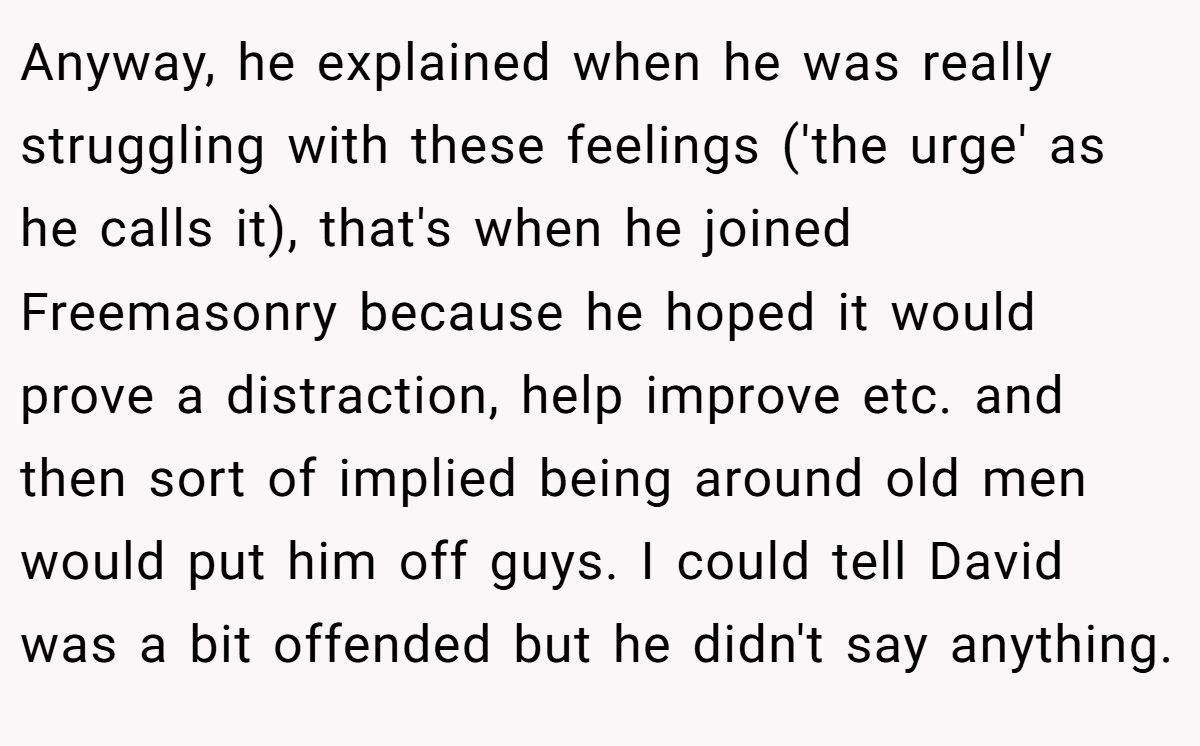 Anyway, he explained when he was really struggling with these feelings ('the urge' as he calls it), that's when he joined Freemasonry because he hoped it would prove a distraction, help improve etc. and then sort of implied being around old men would put him off guys. I could tell David was a bit offended but he didn't say anything.