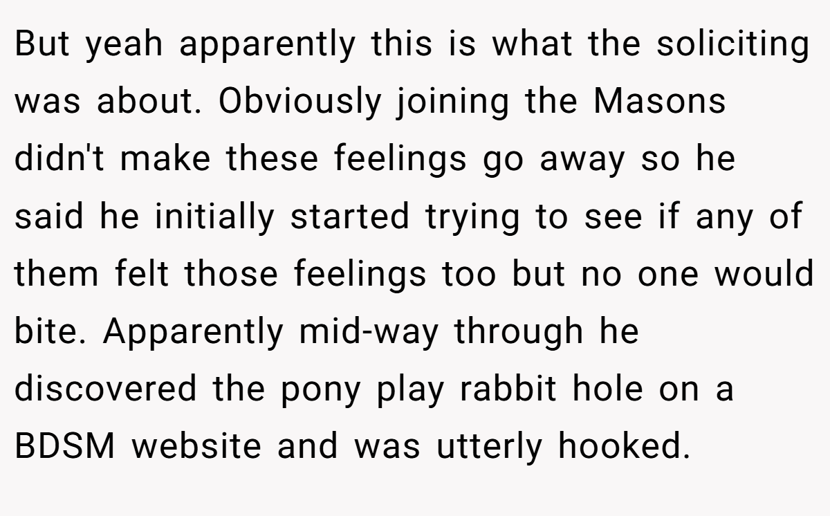 But yeah apparently this is what the soliciting was about. Obviously joining the Masons didn't make these feelings go away so he said he initially started trying to see if any of them felt those feelings too but no one would bite. Apparently mid-way through he discovered the pony play rabbit hole on a BDSM website and was utterly hooked.