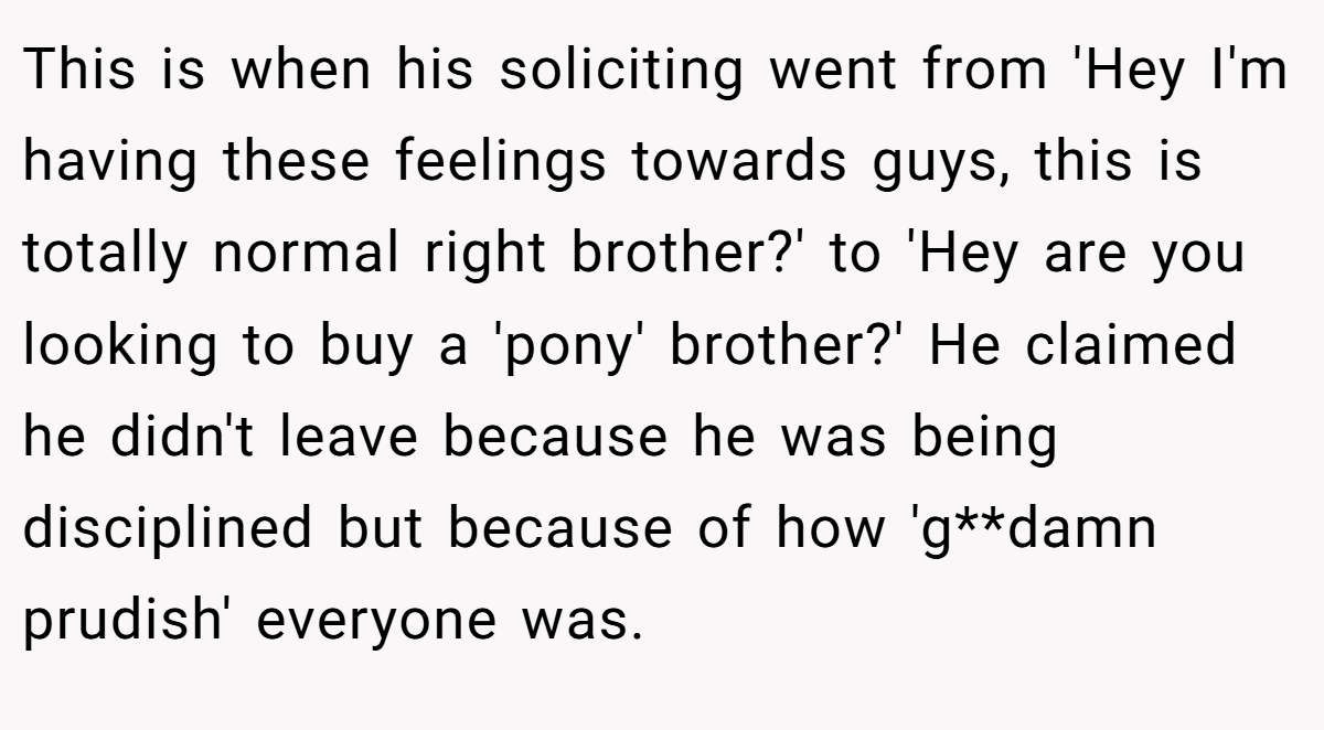This is when his soliciting went from 'Hey I'm having these feelings towards guys, this is totally normal right brother?' to 'Hey are you looking to buy a 'pony' brother?' He claimed he didn't leave because he was being disciplined but because of how 'g**damn prudish' everyone was.