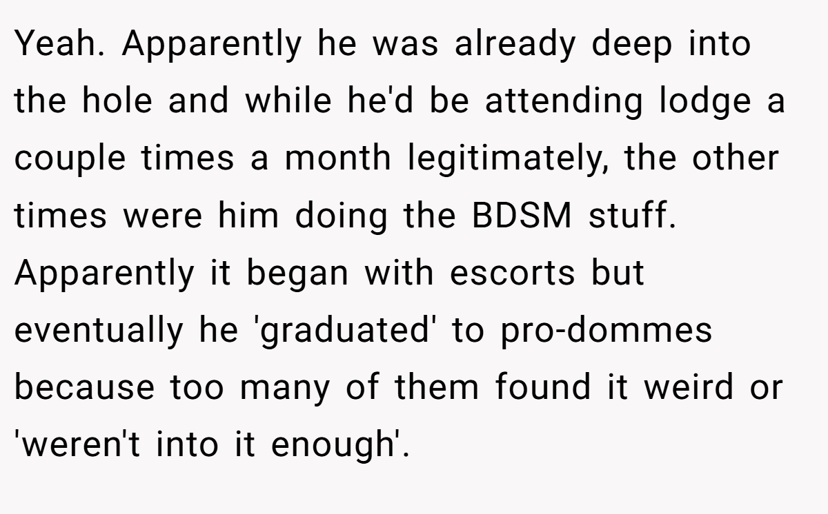 Yeah. Apparently he was already deep into the hole and while he'd be attending lodge a couple times a month legitimately, the other times were him doing the BDSM stuff. Apparently it began with escorts but eventually he 'graduated' to pro-dommes because too many of them found it weird or 'weren't into it enough'.