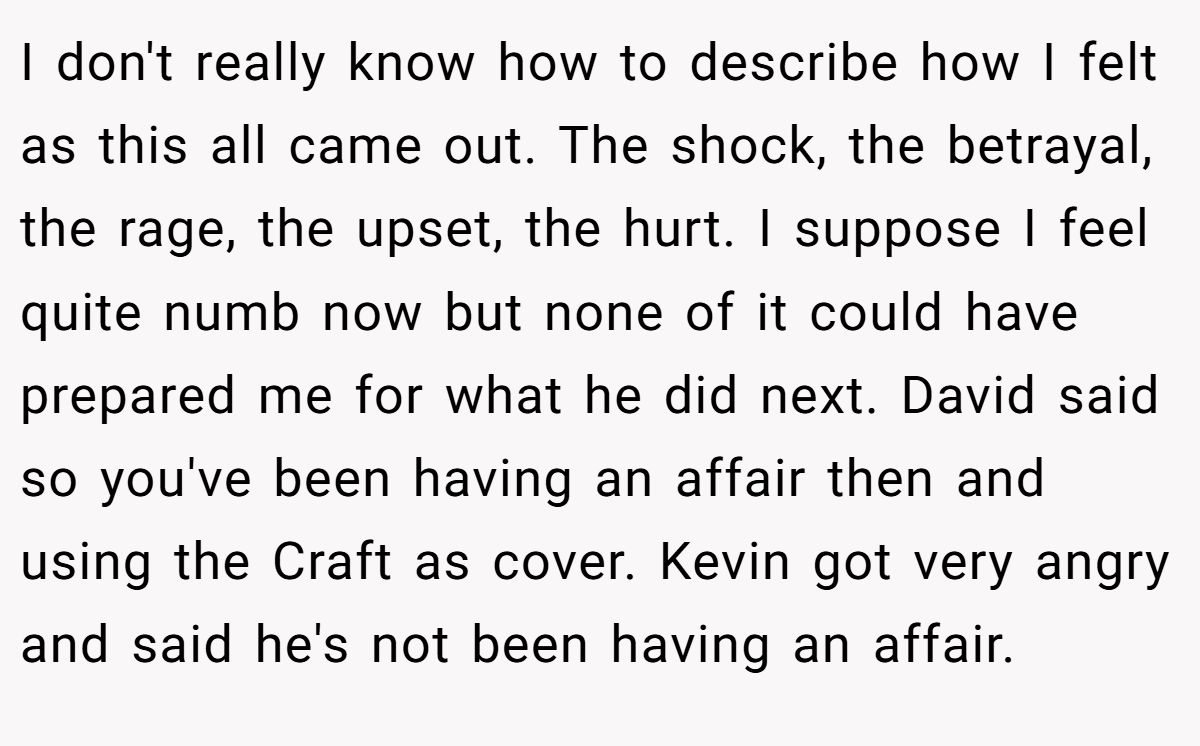 I don't really know how to describe how I felt as this all came out. The shock, the betrayal, the rage, the upset, the hurt. I suppose I feel quite numb now but none of it could have prepared me for what he did next. David said so you've been having an affair then and using the Craft as cover. Kevin got very angry and said he's not been having an affair.