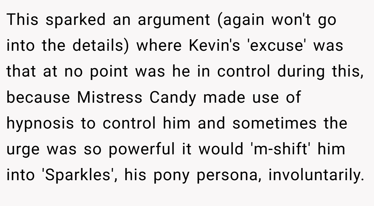 This sparked an argument (again won't go into the details) where Kevin's 'excuse' was that at no point was he in control during this, because Mistress Candy made use of hypnosis to control him and sometimes the urge was so powerful it would 'm-shift' him into 'Sparkles', his pony persona, involuntarily.