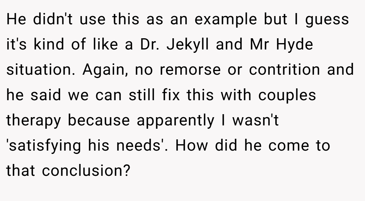 He didn't use this as an example but I guess it's kind of like a Dr. Jekyll and Mr Hyde situation. Again, no remorse or contrition and he said we can still fix this with couples therapy because apparently I wasn't 'satisfying his needs'. How did he come to that conclusion?