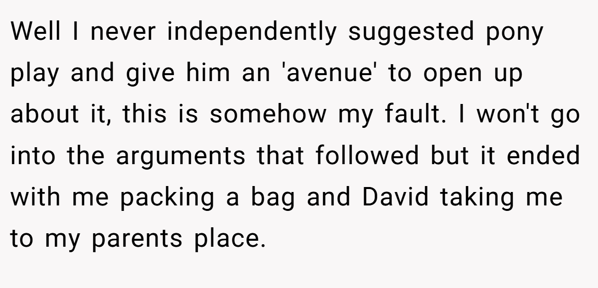 Well I never independently suggested pony play and give him an 'avenue' to open up about it, this is somehow my fault. I won't go into the arguments that followed but it ended with me packing a bag and David taking me to my parents place.