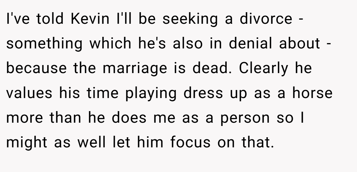 I've told Kevin I'll be seeking a divorce - something which he's also in denial about - because the marriage is dead. Clearly he values his time playing dress up as a horse more than he does me as a person so I might as well let him focus on that.