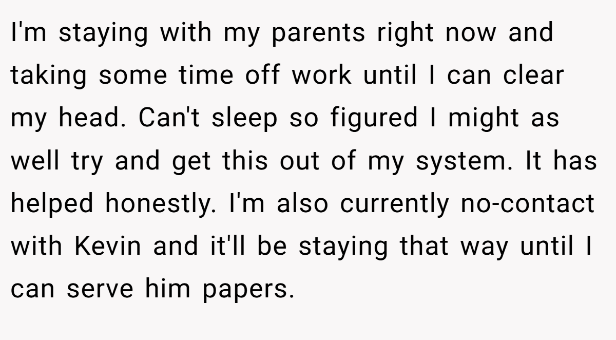 I'm staying with my parents right now and taking some time off work until I can clear my head. Can't sleep so figured I might as well try and get this out of my system. It has helped honestly. I'm also currently no-contact with Kevin and it'll be staying that way until I can serve him papers.