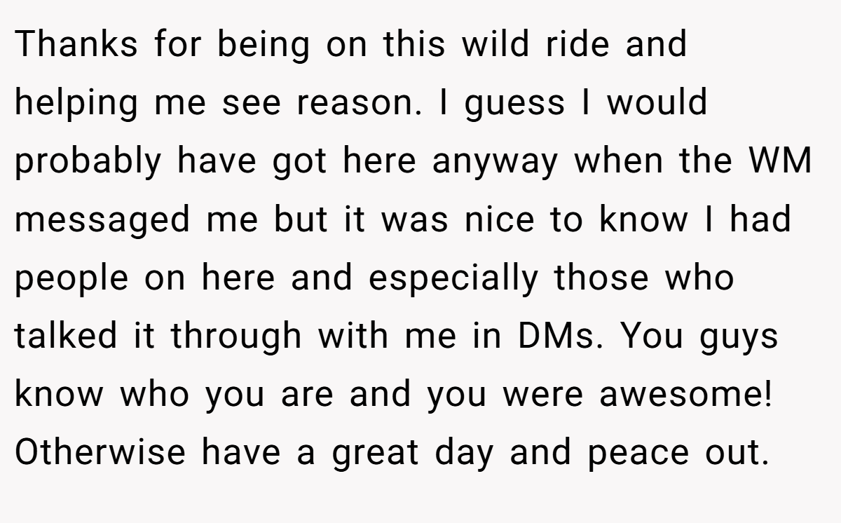 Thanks for being on this wild ride and helping me see reason. I guess I would probably have got here anyway when the WM messaged me but it was nice to know I had people on here and especially those who talked it through with me in DMs. You guys know who you are and you were awesome! Otherwise have a great day and peace out.