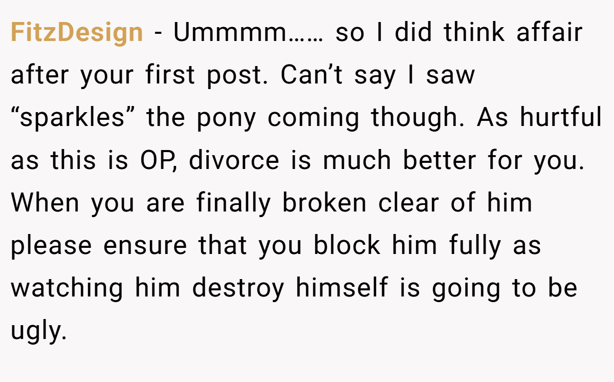 FitzDesign − Ummmm…… so I did think affair after your first post. Can’t say I saw “sparkles” the pony coming though. As hurtful as this is OP, divorce is much better for you. When you are finally broken clear of him please ensure that you block him fully as watching him destroy himself is going to be ugly.