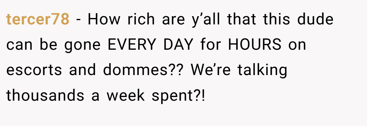 tercer78 − How rich are y’all that this dude can be gone EVERY DAY for HOURS on escorts and dommes?? We’re talking thousands a week spent?!