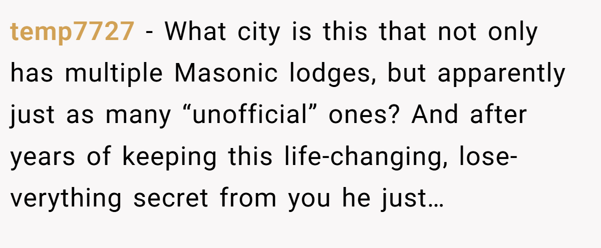 temp7727 − What city is this that not only has multiple Masonic lodges, but apparently just as many “unofficial” ones? And after years of keeping this life-changing, lose- verything secret from you he just…