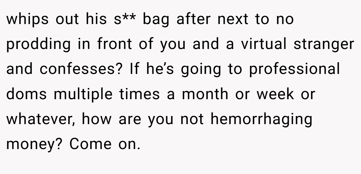 whips out his s** bag after next to no prodding in front of you and a virtual stranger and confesses? If he’s going to professional doms multiple times a month or week or whatever, how are you not hemorrhaging money? Come on. 
