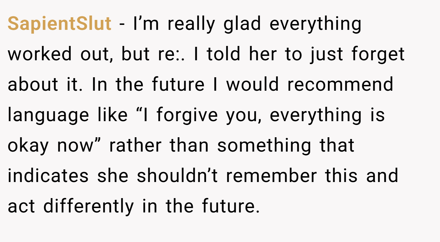 SapientSlut − I’m really glad everything worked out, but re:. I told her to just forget about it. In the future I would recommend language like “I forgive you, everything is okay now” rather than something that indicates she shouldn’t remember this and act differently in the future.