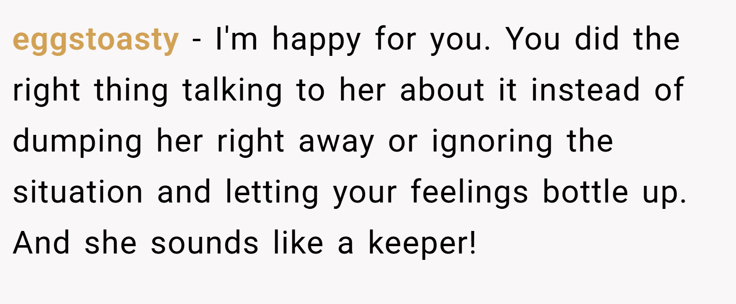 eggstoasty − I'm happy for you. You did the right thing talking to her about it instead of dumping her right away or ignoring the situation and letting your feelings bottle up. And she sounds like a keeper!