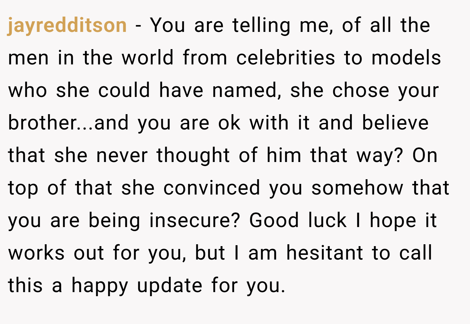 jayredditson − You are telling me, of all the men in the world from celebrities to models who she could have named, she chose your brother...and you are ok with it and believe that she never thought of him that way? On top of that she convinced you somehow that you are being insecure? Good luck I hope it works out for you, but I am hesitant to call this a happy update for you.