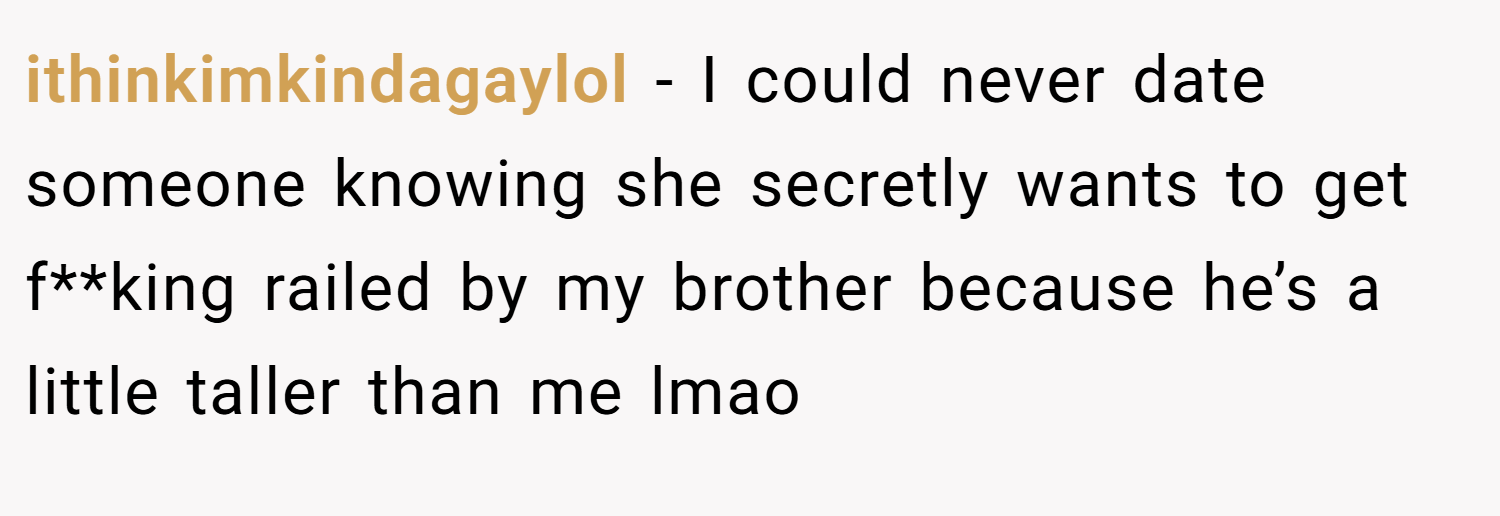 ithinkimkindagaylol − I could never date someone knowing she secretly wants to get f**king railed by my brother because he’s a little taller than me lmao