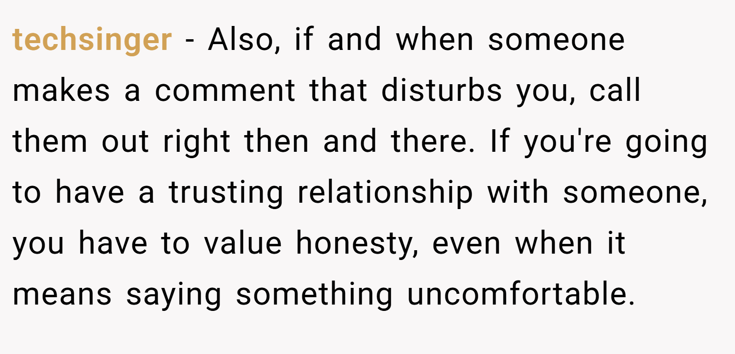 techsinger − Also, if and when someone makes a comment that disturbs you, call them out right then and there. If you're going to have a trusting relationship with someone, you have to value honesty, even when it means saying something uncomfortable.