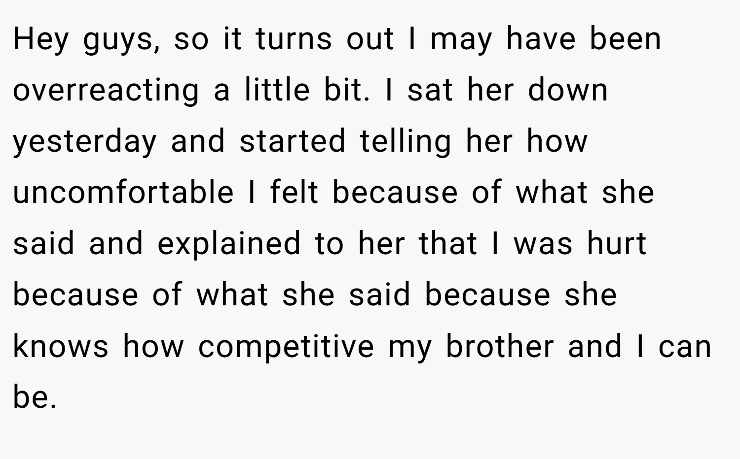 Hey guys, so it turns out I may have been overreacting a little bit. I sat her down yesterday and started telling her how uncomfortable I felt because of what she said and explained to her that I was hurt because of what she said because she knows how competitive my brother and I can be.