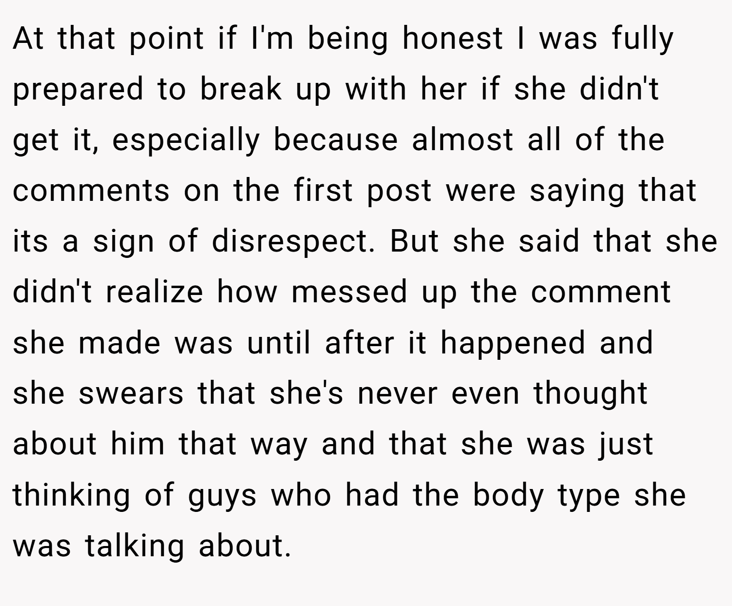 At that point if I'm being honest I was fully prepared to break up with her if she didn't get it, especially because almost all of the comments on the first post were saying that its a sign of disrespect. But she said that she didn't realize how messed up the comment she made was until after it happened and she swears that she's never even thought about him that way and that she was just thinking of guys who had the body type she was talking about.