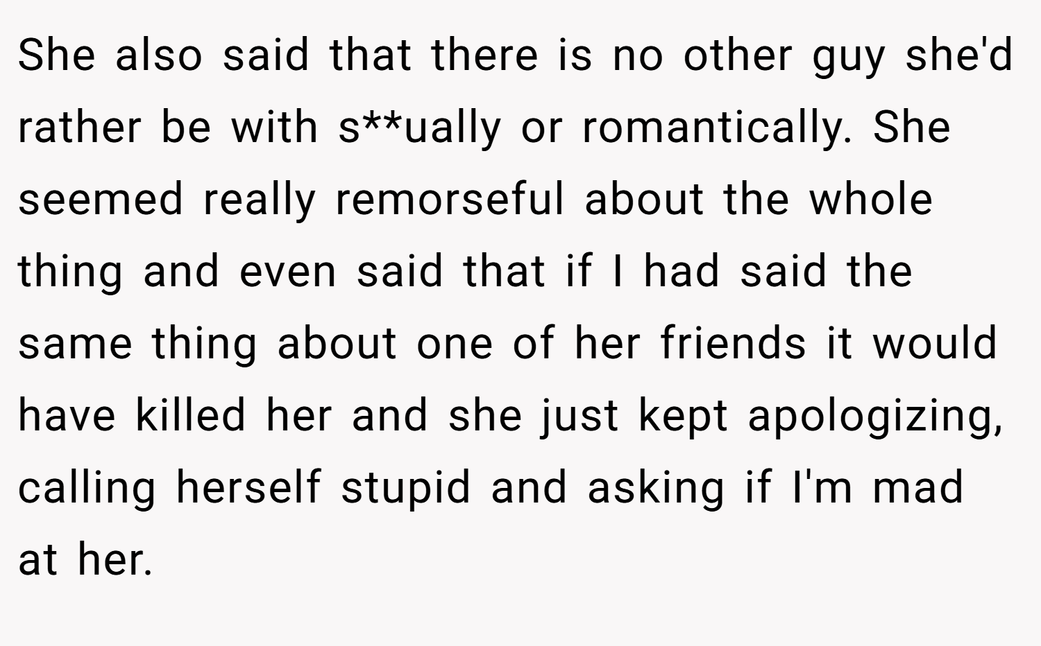 She also said that there is no other guy she'd rather be with s**ually or romantically. She seemed really remorseful about the whole thing and even said that if I had said the same thing about one of her friends it would have killed her and she just kept apologizing, calling herself stupid and asking if I'm mad at her.