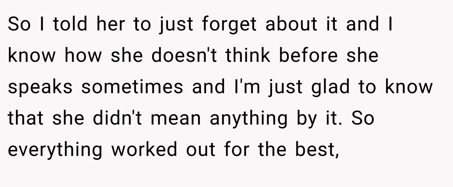 So I told her to just forget about it and I know how she doesn't think before she speaks sometimes and I'm just glad to know that she didn't mean anything by it. So everything worked out for the best,