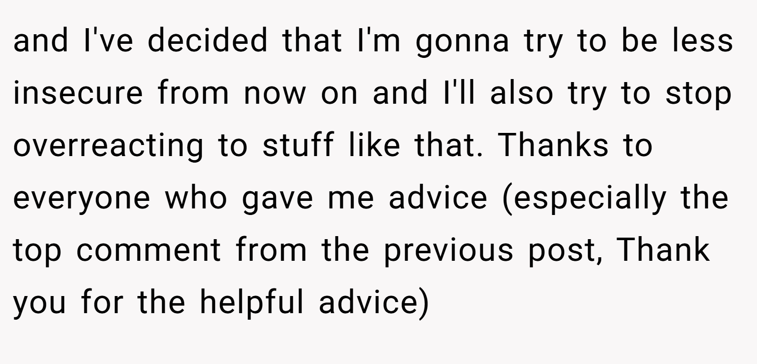 and I've decided that I'm gonna try to be less insecure from now on and I'll also try to stop overreacting to stuff like that. Thanks to everyone who gave me advice (especially the top comment from the previous post, Thank you for the helpful advice)