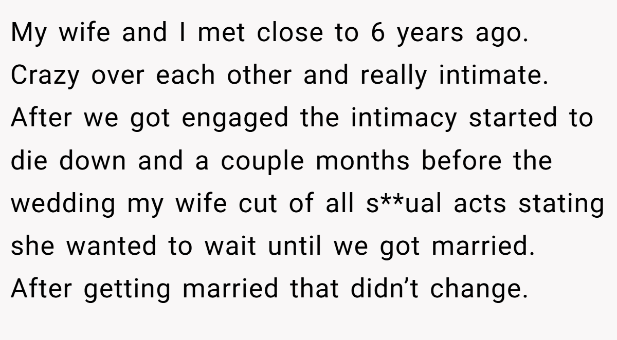 My wife and I met close to 6 years ago. Crazy over each other and really intimate. After we got engaged the intimacy started to die down and a couple months before the wedding my wife cut of all s**ual acts stating she wanted to wait until we got married. After getting married that didn’t change.