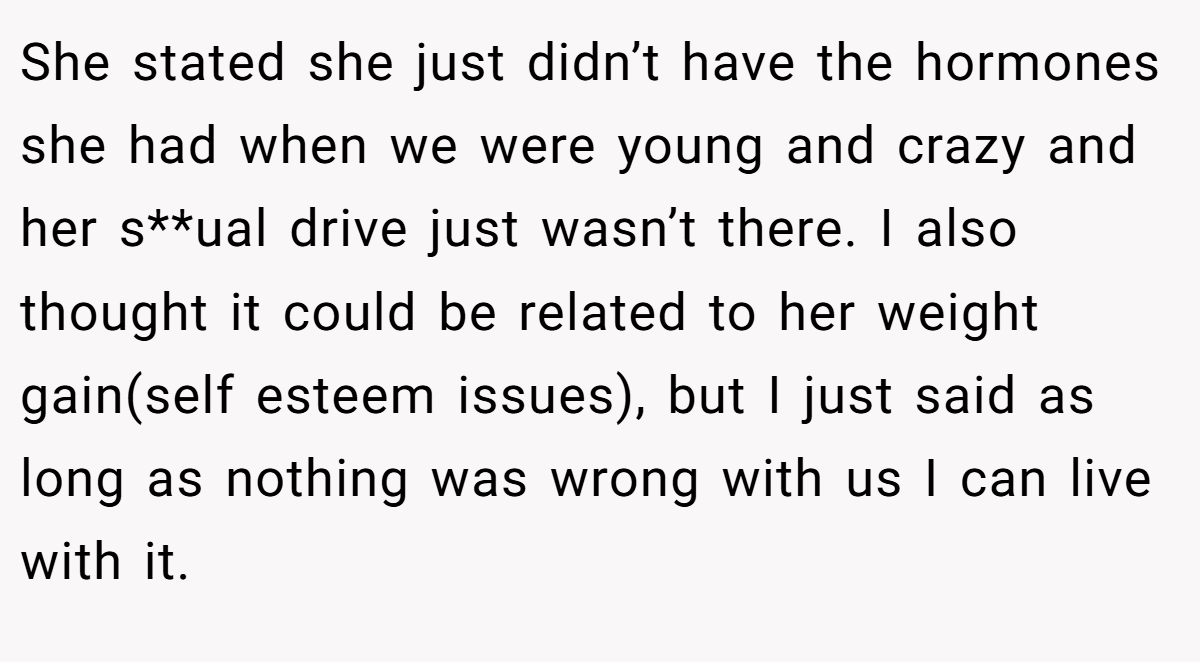 She stated she just didn’t have the hormones she had when we were young and crazy and her s**ual drive just wasn’t there. I also thought it could be related to her weight gain(self esteem issues), but I just said as long as nothing was wrong with us I can live with it.